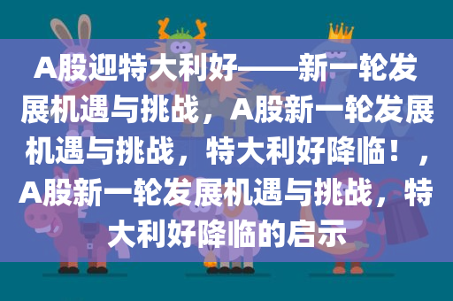 A股迎特大利好——新一轮发展机遇与挑战，A股新一轮发展机遇与挑战，特大利好降临！，A股新一轮发展机遇与挑战，特大利好降临的启示