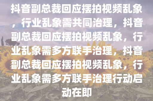 抖音副总裁回应摆拍视频乱象，行业乱象需共同治理，抖音副总裁回应摆拍视频乱象，行业乱象需多方联手治理，抖音副总裁回应摆拍视频乱象，行业乱象需多方联手治理行动启动在即