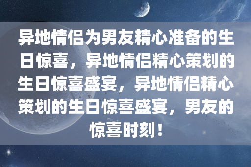 异地情侣为男友精心准备的生日惊喜，异地情侣精心策划的生日惊喜盛宴，异地情侣精心策划的生日惊喜盛宴，男友的惊喜时刻！