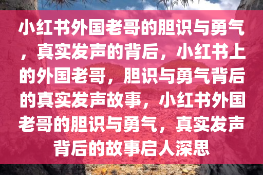 小红书外国老哥的胆识与勇气，真实发声的背后，小红书上的外国老哥，胆识与勇气背后的真实发声故事，小红书外国老哥的胆识与勇气，真实发声背后的故事启人深思