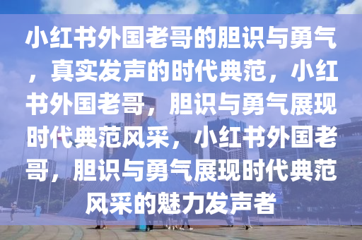 小红书外国老哥的胆识与勇气，真实发声的时代典范，小红书外国老哥，胆识与勇气展现时代典范风采