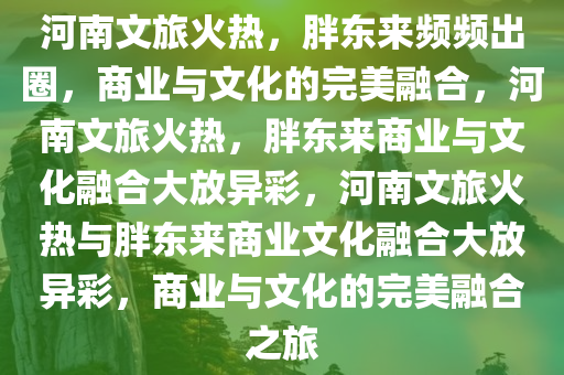河南文旅火热，胖东来频频出圈，商业与文化的完美融合，河南文旅火热，胖东来商业与文化融合大放异彩，河南文旅火热与胖东来商业文化融合大放异彩，商业与文化的完美融合之旅