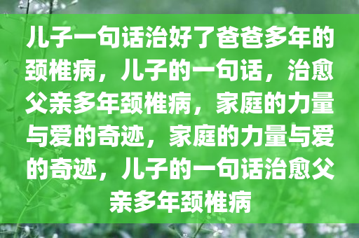 儿子一句话治好了爸爸多年的颈椎病，儿子的一句话，治愈父亲多年颈椎病，家庭的力量与爱的奇迹，家庭的力量与爱的奇迹，儿子的一句话治愈父亲多年颈椎病