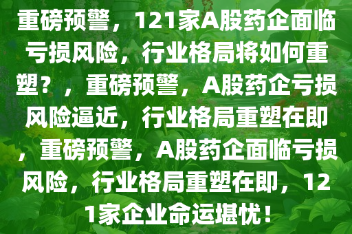 重磅预警，121家A股药企面临亏损风险，行业格局将如何重塑？，重磅预警，A股药企亏损风险逼近，行业格局重塑在即，重磅预警，A股药企面临亏损风险，行业格局重塑在即，121家企业命运堪忧！