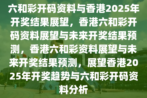 六和彩开码资料与香港2025年开奖结果展望，香港六和彩开码资料展望与未来开奖结果预测，香港六和彩资料展望与未来开奖结果预测，展望香港2025年开奖趋势与六和彩开码资料分析今晚必出三肖2025_2025新澳门精准免费提供·精确判断