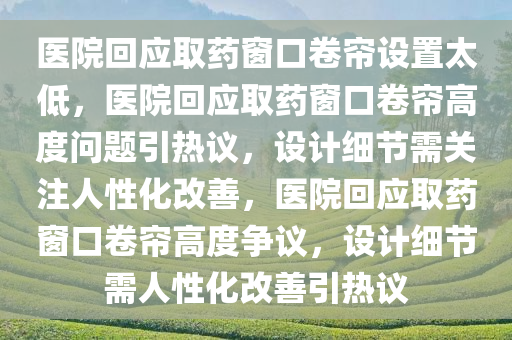 医院回应取药窗口卷帘设置太低，医院回应取药窗口卷帘高度问题引热议，设计细节需关注人性化改善，医院回应取药窗口卷帘高度争议，设计细节需人性化改善引热议