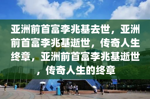 亚洲前首富李兆基去世，亚洲前首富李兆基逝世，传奇人生终章，亚洲前首富李兆基逝世，传奇人生的终章