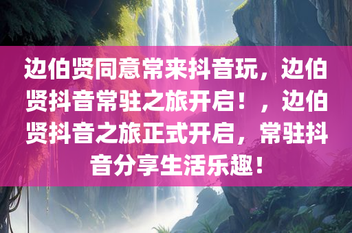 边伯贤同意常来抖音玩，边伯贤抖音常驻之旅开启！，边伯贤抖音之旅正式开启，常驻抖音分享生活乐趣！