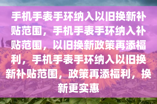 手机手表手环纳入以旧换新补贴范围，手机手表手环纳入补贴范围，以旧换新政策再添福利，手机手表手环纳入以旧换新补贴范围，政策再添福利，换新更实惠