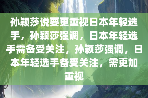 孙颖莎说要更重视日本年轻选手，孙颖莎强调，日本年轻选手需备受关注，孙颖莎强调，日本年轻选手备受关注，需更加重视