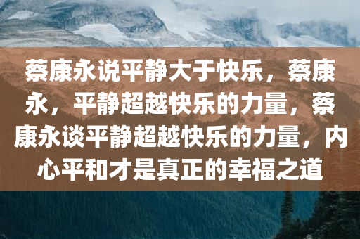 蔡康永说平静大于快乐，蔡康永，平静超越快乐的力量，蔡康永谈平静超越快乐的力量，内心平和才是真正的幸福之道