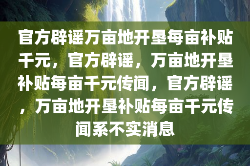 官方辟谣万亩地开垦每亩补贴千元，官方辟谣，万亩地开垦补贴每亩千元传闻，官方辟谣，万亩地开垦补贴每亩千元传闻系不实消息今晚必出三肖2025_2025新澳门精准免费提供·精确判断