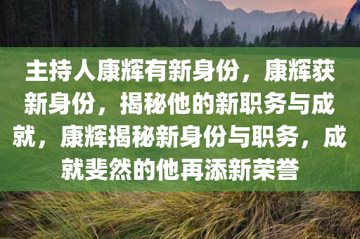 主持人康辉有新身份，康辉获新身份，揭秘他的新职务与成就，康辉揭秘新身份与职务，成就斐然的他再添新荣誉今晚必出三肖2025_2025新澳门精准免费提供·精确判断