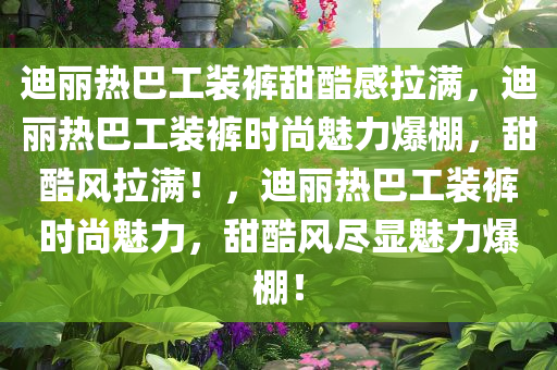 迪丽热巴工装裤甜酷感拉满，迪丽热巴工装裤时尚魅力爆棚，甜酷风拉满！，迪丽热巴工装裤时尚魅力，甜酷风尽显魅力爆棚！今晚必出三肖2025_2025新澳门精准免费提供·精确判断
