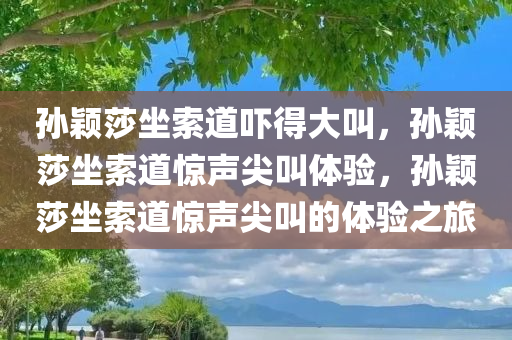 孙颖莎坐索道吓得今晚必出三肖2025_2025新澳门精准免费提供·精确判断大叫，孙颖莎坐索道惊声尖叫体验，孙颖莎坐索道惊声尖叫的体验之旅