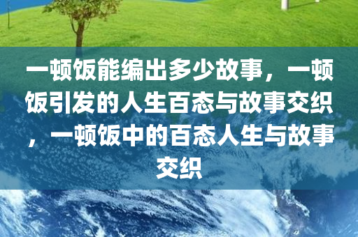 一顿饭能编出多少故事，一顿饭引发的人生百态与故事交织，一顿饭中的百态人生与故事交织