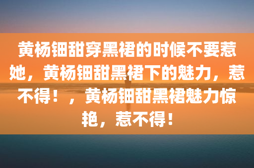 黄杨钿甜穿黑裙的时候不要惹她，黄杨钿甜黑裙下的魅力，惹不得！，黄杨钿甜黑裙魅力惊艳，惹不得！
