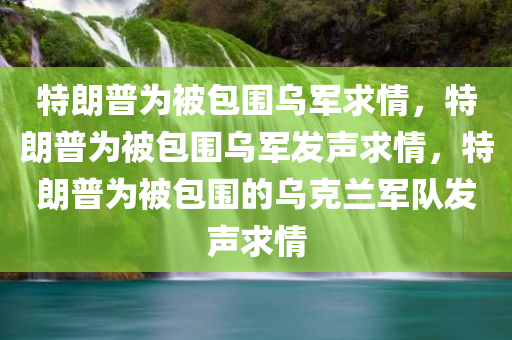 特朗普为被包围乌军求情，特朗普为被包围乌军发声求情，特朗普为被包围的乌克兰军队发声求情
