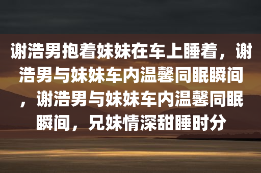 谢浩男抱着妹妹在车上睡着，谢浩男与妹妹车内温馨同眠瞬间，谢浩男与妹妹车内温馨同眠瞬间，兄妹情深甜睡时分