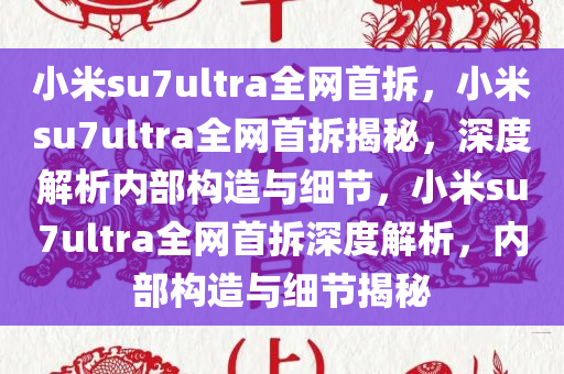 小米su7ultra全网首拆，小米su7ultra全网首拆揭秘，深度解析内部构造与细节，小米su7ultra全网首拆深度解析，内部构造与细节揭秘