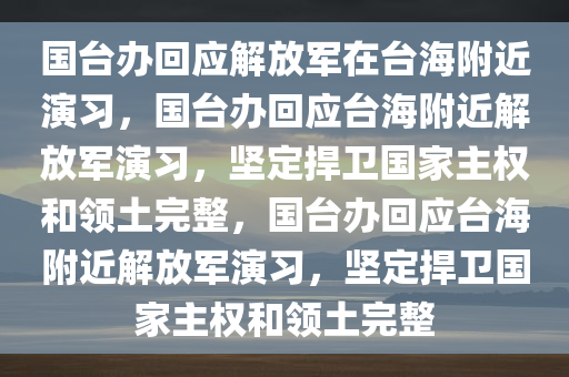 国台办回应解放军在台海附近演习，国台办回应台海附近解放军演习，坚定捍卫国家主权和领土完整，国台办回应台海附近解放军演习，坚定捍卫国家主权和领土完整