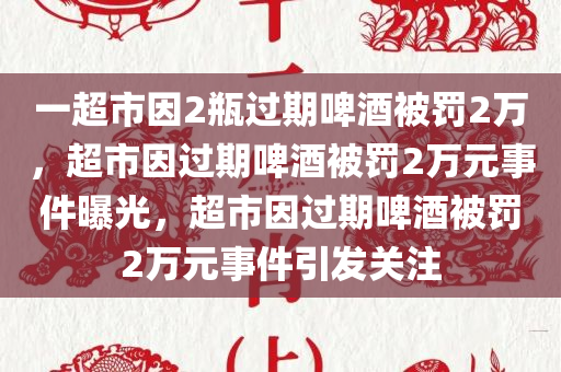 一超市因2瓶过期啤酒被罚2万，超市因过期啤酒被罚2万元事件曝光，超市因过期啤酒被罚2万元事件引发关注
