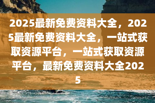 2025最新免费资料大全，2025最新免费资料大全，一站式获取资源平台，一站式获取资源平台，最新免费资料大全2025