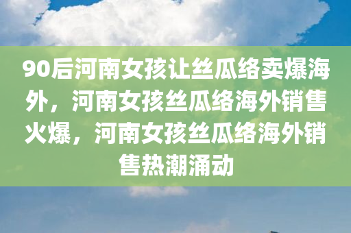 90后河南女孩让丝瓜络卖爆海外，河南女孩丝瓜络海外销售火爆，河南女孩丝瓜络海外销售热潮涌动