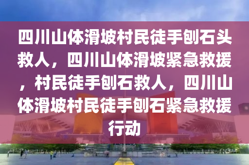 四川山体滑坡村民徒手刨石头救人，四川山体滑坡紧急救援，村民徒手刨石救人，四川山体滑坡村民徒手刨石紧急救援行动