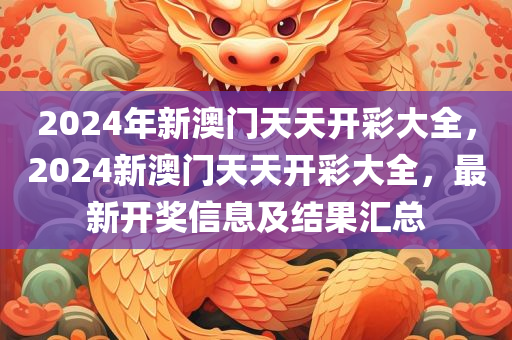 2024年新澳门天天开彩大全，2024新澳门天天开彩大全，最新开奖信息及结果汇总