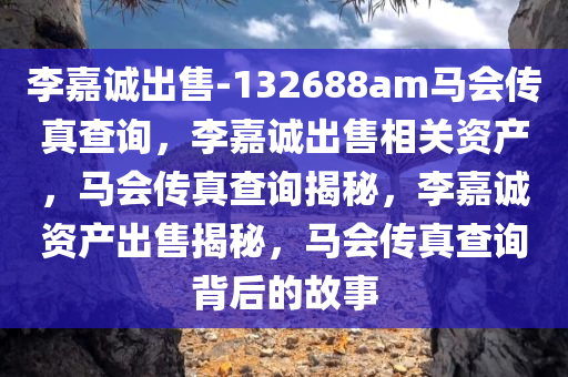 李嘉诚出售-132688am马会传真查询，李嘉诚出售相关资产，马会传真查询揭秘，李嘉诚资产出售揭秘，马会传真查询背后的故事