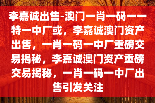 李嘉诚出售-澳门一肖一码一一特一中厂或，李嘉诚澳门资产出售，一肖一码一中厂重磅交易揭秘，李嘉诚澳门资产重磅交易揭秘，一肖一码一中厂出售引发关注