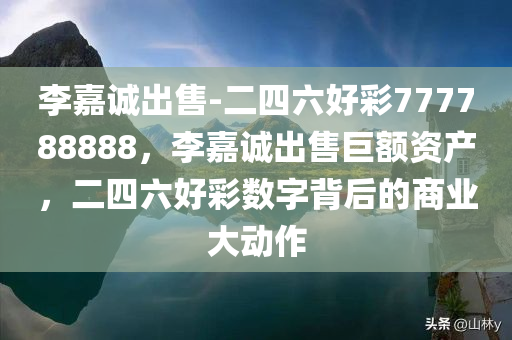 李嘉诚出售-二四六好彩777788888，李嘉诚出售巨额资产，二四六好彩数字背后的商业大动作