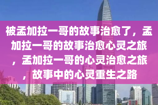 被孟加拉一哥的故事治愈了，孟加拉一哥的故事治愈心灵之旅，孟加拉一哥的心灵治愈之旅，故事中的心灵重生之路