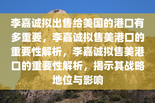 李嘉诚拟出售给美国的港口有多重要，李嘉诚拟售美港口的重要性解析，李嘉诚拟售美港口的重要性解析，揭示其战略地位与影响