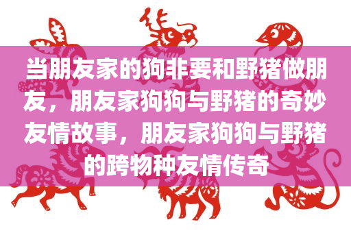 当朋友家的狗非要和野猪做朋友，朋友家狗狗与野猪的奇妙友情故事，朋友家狗狗与野猪的跨物种友情传奇