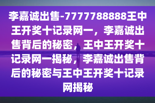 李嘉诚出售-7777788888王中王开奖十记录网一，李嘉诚出售背后的秘密，王中王开奖十记录网一揭秘，李嘉诚出售背后的秘密与王中王开奖十记录网揭秘