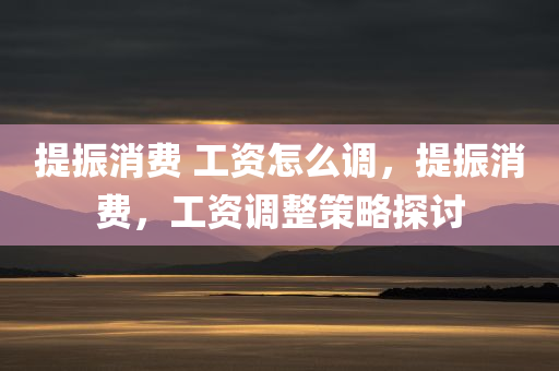 提振消费 工资怎么调，提振消费，工资调整策略探讨