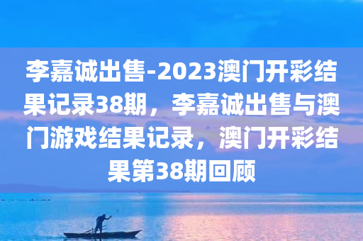 李嘉诚出售-2023澳门开彩结果记录38期，李嘉诚出售与澳门游戏结果记录，澳门开彩结果第38期回顾