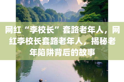 网红“李校长”套路老年人，网红李校长套路老年人，揭秘老年陷阱背后的故事