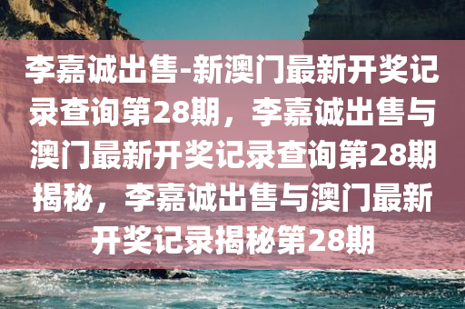 李嘉诚出售-新澳门最新开奖记录查询第28期，李嘉诚出售与澳门最新开奖记录查询第28期揭秘，李嘉诚出售与澳门最新开奖记录揭秘第28期