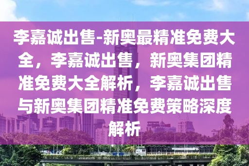 李嘉诚出售-新奥最精准免费大全，李嘉诚出售，新奥集团精准免费大全解析，李嘉诚出售与新奥集团精准免费策略深度解析