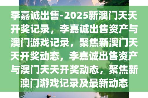 李嘉诚出售-2025新澳门天天开奖记录，李嘉诚出售资产与澳门游戏记录，聚焦新澳门天天开奖动态，李嘉诚出售资产与澳门天天开奖动态，聚焦新澳门游戏记录及最新动态