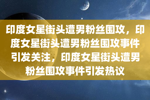 印度女星街头遭男粉丝围攻，印度女星街头遭男粉丝围攻事件引发关注，印度女星街头遭男粉丝围攻事件引发热议