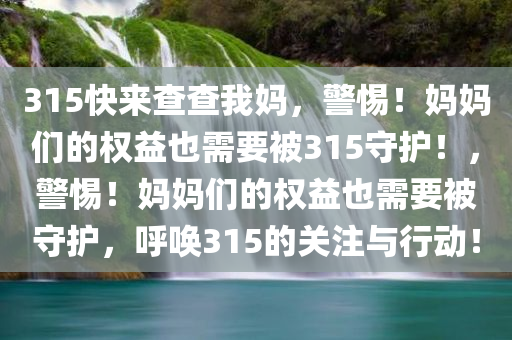315快来查查我妈，警惕！妈妈们的权益也需要被315守护！，警惕！妈妈们的权益也需要被守护，呼唤315的关注与行动！