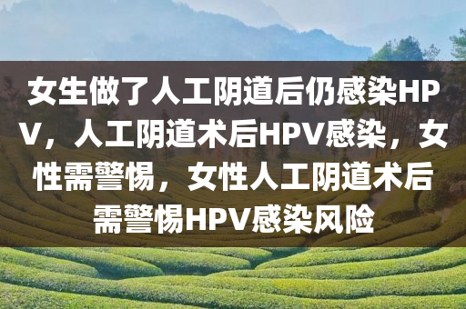 女生做了人工阴道后仍感染HPV，人工阴道术后HPV感染，女性需警惕，女性人工阴道术后需警惕HPV感染风险