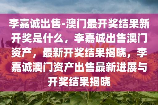 李嘉诚出售-澳门最开奖结果新开奖是什么，李嘉诚出售澳门资产，最新开奖结果揭晓，李嘉诚澳门资产出售最新进展与开奖结果揭晓