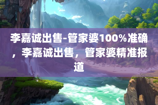 李嘉诚出售-管家婆100%准确，李嘉诚出售，管家婆精准报道
