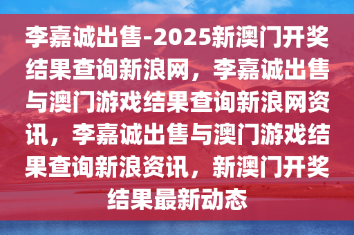 李嘉诚出售-2025新澳门开奖结果查询新浪网，李嘉诚出售与澳门游戏结果查询新浪网资讯，李嘉诚出售与澳门游戏结果查询新浪资讯，新澳门开奖结果最新动态