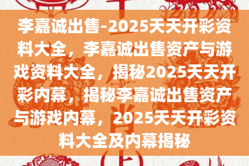 李嘉诚出售-2025天天开彩资料大全，李嘉诚出售资产与游戏资料大全，揭秘2025天天开彩内幕，揭秘李嘉诚出售资产与游戏内幕，2025天天开彩资料大全及内幕揭秘